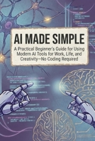 AI Made Simple: A Practical Beginner’s Guide for Using Modern AI Tools for Work, Life, and Creativity—No Coding Required (AI Made Easy: From Beginner to Mastery) B0GG53KL54 Book Cover