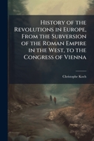 History of the Revolutions in Europe, from the Subversion of the Roman Empire in the West, to the Congress of Vienna: From the French of Christopher William Koch. with a Continuation to the Year 1815 114381598X Book Cover