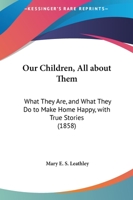 Our Children, All About Them: What They Are, And What They Do To Make Home Happy, With True Stories 1166919633 Book Cover