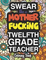Swear Like A Mother Fucking Twelfth Grade Teacher: A Sweary Adult Coloring Book For Swearing Like A Twelfth Grade Teacher: Twelfth Grade Teacher Gifts | Presents For 12th Grade Teachers 1712856030 Book Cover