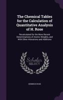 The Chemical Tables for the Calculation of Quantitative Analysis of H. Rose: Recalculated for the More Recent Determinations of Atomic Weights, and with Other Alterations and Additions 1141135078 Book Cover
