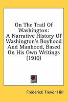 On The Trail Of Washington: A Narrative History Of Washington's Boyhood And Manhood, Based On His Own Writings (1910) 0548663599 Book Cover