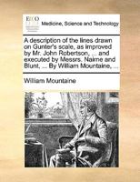 A description of the lines drawn on Gunter's scale, as improved by Mr. John Robertson, ... and executed by Messrs. Nairne and Blunt, ... By William Mountaine, ... 1170636969 Book Cover