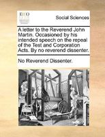 A letter to the Reverend John Martin. Occasioned by his intended speech on the repeal of the Test and Corporation Acts. By no reverend dissenter. 1170039979 Book Cover