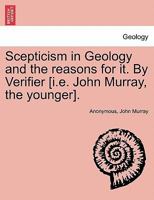 Scepticism In Geology And The Reasons For It: An Assemblage Of Facts From Nature Opposed To The Theory Of causes Now In Action, And Refuting It 1241528918 Book Cover