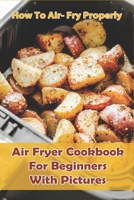 How to Air- Fry Properly: Air Fryer Cookbook for Beginners with Pictures: Cooks Essential Air Fryer Cookbook B08VX173SL Book Cover