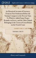 An Historical Account of Guernsey, From its First Settlement Before the Norman Conquest to the Present Time. Some Proper Remarks on Jersey, and the ... Crown of Great Britain on the French Coast 1385771186 Book Cover