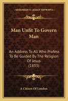 Man Unfit To Govern Man: An Address To All Who Profess To Be Guided By The Religion Of Jesus 1104242044 Book Cover