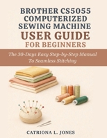 BROTHER CS5055 COMPUTERIZED SEWING MACHINE USER GUIDE FOR BEGINNERS: The 30 Days Easy Step-by-Step Manual to Seamless Stitching B0GNLD54VR Book Cover