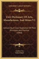 Ure's Dictionary Of Arts, Manufactures, And Mines V2: Containing A Clear Exposition Of Their Principles And Practice 1165166097 Book Cover