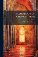 Hand Book Of Church Terms: Being A Pocket Dictionary, Or Brief Explanation Of Words In Common Use Relating To The Order, Worship, Architecture, ... Well As For Instruction In Bible Classes ... 1246264285 Book Cover