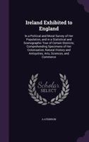 Ireland Exhibited to England: In a Political and Moral Survey of Her Population, and in a Statistical and Scenographic Tour of Certain Districts; Comprehending Specimens of Her Colonisation, Natural H 1357756224 Book Cover