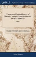 Fragments of Original Letters, of Madame Charlotte Elizabeth of Bavaria, Duchess of Orleans: Written From the Year 1715 to 1720, to His Serene ... Carolina, Princess of Wales v1 of 2; Volume 1 1385787635 Book Cover