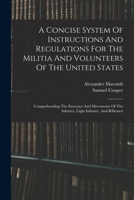 A Concise System Of Instructions And Regulations For The Militia And Volunteers Of The United States: Comprehending The Exercises And Movements Of The Infantry, Light Infantry, And Riflemen 1019292792 Book Cover