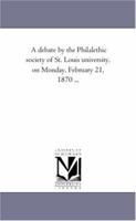 A debate by the Philalethic society of St. Louis university, on Monday, February 21, 1870 ... 1418190934 Book Cover