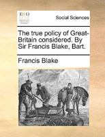 The true policy of Great-Britain considered. By Sir Francis Blake, Bart. 1170736491 Book Cover