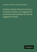 Il Palazzo Ducale Visconti in Pavia e Francesco Petrarca coll' aggiunta di una lettera del medesimo in lode del soggiorno di Pavia (Italian Edition) 3563211248 Book Cover