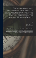 The Advantage and Necessity of the Christian Revelation Shewn From the State of Religion in the Ancient Heathen World; Especially With Respect to the ... Duty: and a State of Future Rewards And...; 2 1015392644 Book Cover