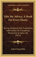 Take My Advice, A Book For Every Home: Giving Complete And Trustworthy Information On Everything Pertaining To Daily Life 1437320376 Book Cover
