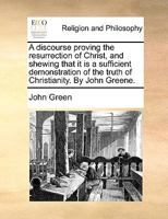 A discourse proving the resurrection of Christ, and shewing that it is a sufficient demonstration of the truth of Christianity. By John Greene. 1171072309 Book Cover