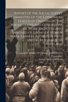 Report of the Social Survey Committee of the Consumers' League of Oregon On the Wages, Hours and Conditions of Work and Cost and Standard of Living of ... in Oregon With Special Reference to Portland 1022487167 Book Cover