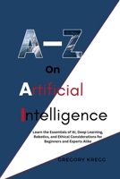 A-Z On Artificial Intelligence: Learn the Essentials of AI, Deep Learning, Robotics, and Ethical Considerations for Beginners and Experts Alike B0F7GKBTF4 Book Cover