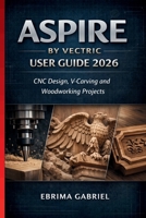 ASPIRE BY VECTRIC USER GUIDE 2026: CNC Design, V-Carving and Woodworking Projects B0GR6C16MJ Book Cover