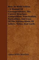 How to Write Letters: A Manual of Correspondence, Showing the Correct Structure, Composition, Punctuation, Formalities, and Uses of the Various Kinds of Letters, Notes, and Cards 1446005577 Book Cover