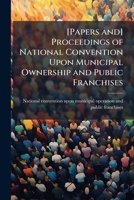 [Papers and] proceedings of National convention upon municipal ownership and public franchises 1176924788 Book Cover