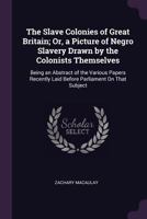 The Slave Colonies of Great Britain; Or, a Picture of Negro Slavery Drawn by the Colonists Themselves: Being an Abstract of the Various Papers Recently Laid Before Parliament On That Subject 0548326851 Book Cover