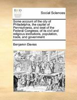 Some account of the city of Philadelphia, the capital of Pennsylvania, and seat of the Federal Congress; of its civil and religious institutions, population, trade, and government 1171426283 Book Cover