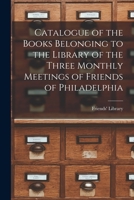 Catalogue of the Books Belonging to the Library of the Three Monthly Meetings of Friends of Philadelphia 1014828929 Book Cover