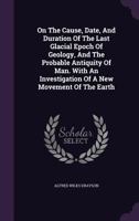 On the Cause Date and Duration of the last Glacial Epoch of Geology, and the probable antiquity of man. With an investigation and description of a new movement of the earth. 1240919026 Book Cover