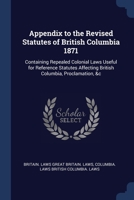 Appendix to the Revised Statutes of British Columbia 1871: Containing Repealed Colonial Laws Useful for Reference Statutes Affecting British Columbia, Proclamation, &c 102094806X Book Cover