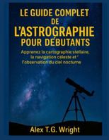 LE GUIDE COMPLET DE L'ASTROGRAPHIE POUR DÉBUTANTS: Apprenez la cartographie stellaire, la navigation céleste et l'observation du ciel nocturne B0G442M82H Book Cover