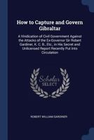 How to Capture and Govern Gibraltar: A Vindication of Civil Government Against the Attacks of the Ex-Governor Sir Robert Gardiner, K. C. B., Etc., in His Secret and Unlicensed Report Recently Put Into 1149399902 Book Cover