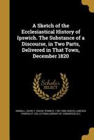A Sketch of the Ecclesiastical History of Ipswich. the Substance of a Discourse, in Two Parts, Delivered in That Town, December 1820 1359067205 Book Cover