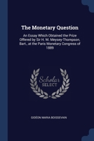 The Monetary Question: An Essay Which Obtained the Prize Offered by Sir H. M. Meysey-Thompson, Bart., at the Paris Monetary Congress of 1889 1022794329 Book Cover