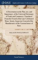 A Dissertation on the Plan, use, and Importance, of the Universal Dictionary of Trade and Commerce; Translated From the French of the Late Celebrated ... the Manufactures of the Custom-house of Paris 1385684747 Book Cover