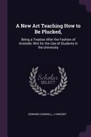 A New Art Teaching How to Be Plucked,: Being a Treatise After the Fashion of Aristotle; Writ for the Use of Students in the University 1144034329 Book Cover