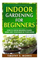 Indoor Gardening for Beginners: How to Grow Beautiful Plants, Herbs and Vegetables in your House 1502809044 Book Cover