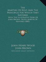 The Martyrs Of Kent, And The Principles For Which They Suffered: With The Illustrative Story Of John Brown, Proto Martyr Of Ashford 1279426101 Book Cover