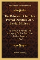 The Reformed Churches Proved Destitute Of A Lawful Ministry: To Which Is Added The Antiquity Of The Doctrine Called Popery 0548699771 Book Cover