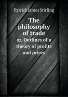 The Philosophy of Trade: Or, Outlines of a Theory of Profits and Prices, Including an Examination of the Principles Which Determine the Relative Value of Corn, Labour, and Currency 1165611732 Book Cover