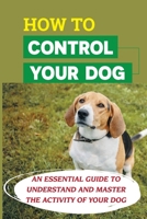 How To Control Your Dog: An Essential Guide To Understand And Master The Activity Of Your Dog: Tips For Solving Common Behavior Problems B09CG9185G Book Cover