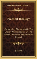 Practical Theology, Comprizing Discourses on the Liturgy and Principles of the United Church of England and Ireland, Critical and Other Tracts, and a Speech Delivered in the House of Peers in 1824 1142185737 Book Cover