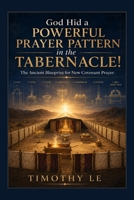GOD HID A POWERFUL PRAYER PATTERN IN THE TABERNACLE!: The Ancient Blueprint for New Covenant Prayer Following the Gate-to-Ark Journey Through the ... Christ (Kingdom Training Books by Tim Le) B0HMFXJCG9 Book Cover