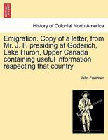 Emigration. Copy of a letter, from Mr. J. F. presiding at Goderich, Lake Huron, Upper Canada containing useful information respecting that country 1241438951 Book Cover