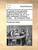 An Answer to the Pamphlet, Entitled Arguments for and Against an Union: &C. &C. in a Letter Addressed to Edward Cooke, ... by Pemberton Rudd, ... 1348121769 Book Cover