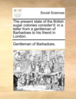 The present state of the British sugar colonies consider'd: in a letter from a gentleman of Barbadoes to his friend in London. 1140736507 Book Cover